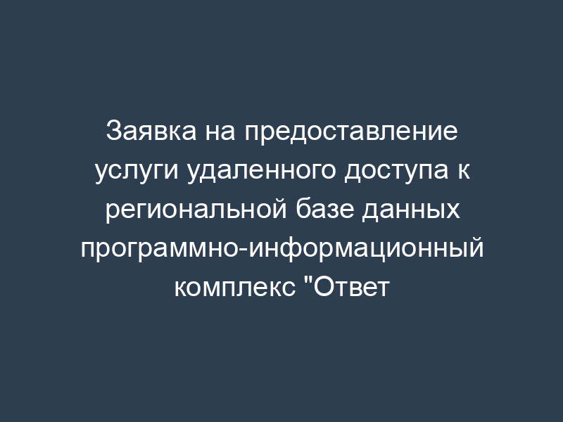 Заявка на предоставление услуги удаленного доступа к региональной базе данных программно-информационный комплекс "Ответ