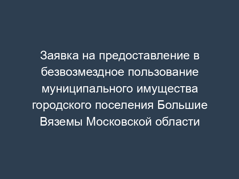 Заявка на предоставление в безвозмездное пользование муниципального имущества городского поселения Большие Вяземы Московской области