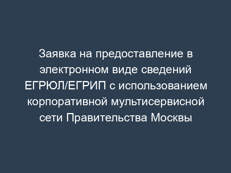 Заявка на предоставление в электронном виде сведений ЕГРЮЛ/ЕГРИП с использованием корпоративной мультисервисной сети Правительства Москвы