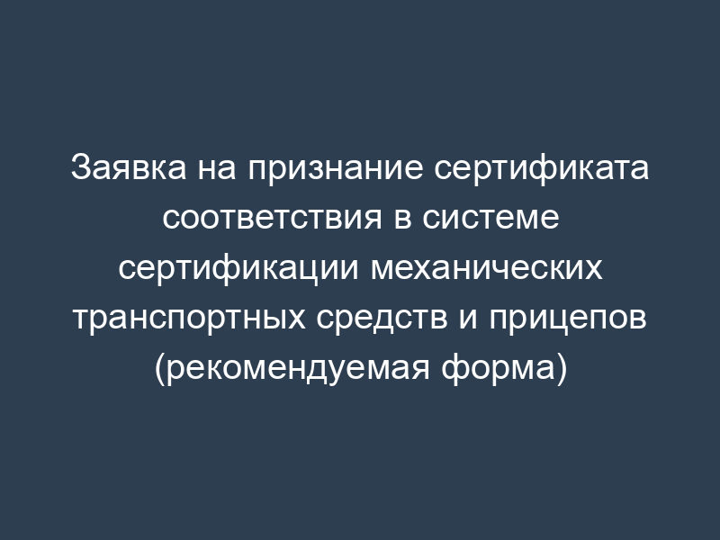 Заявка на признание сертификата соответствия в системе сертификации механических транспортных средств и прицепов (рекомендуемая форма)