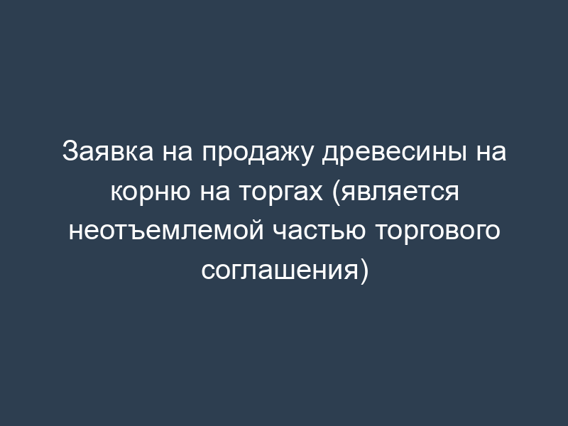Заявка на продажу древесины на корню на торгах (является неотъемлемой частью торгового соглашения)