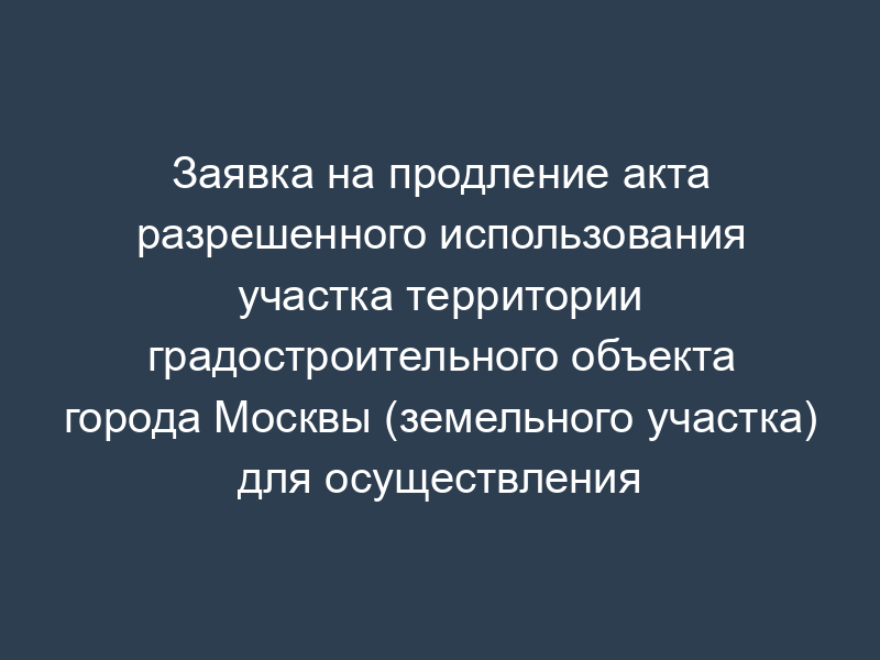 Заявка на продление акта разрешенного использования участка территории градостроительного объекта города Москвы (земельного участка) для осуществления строительства, реконструкции