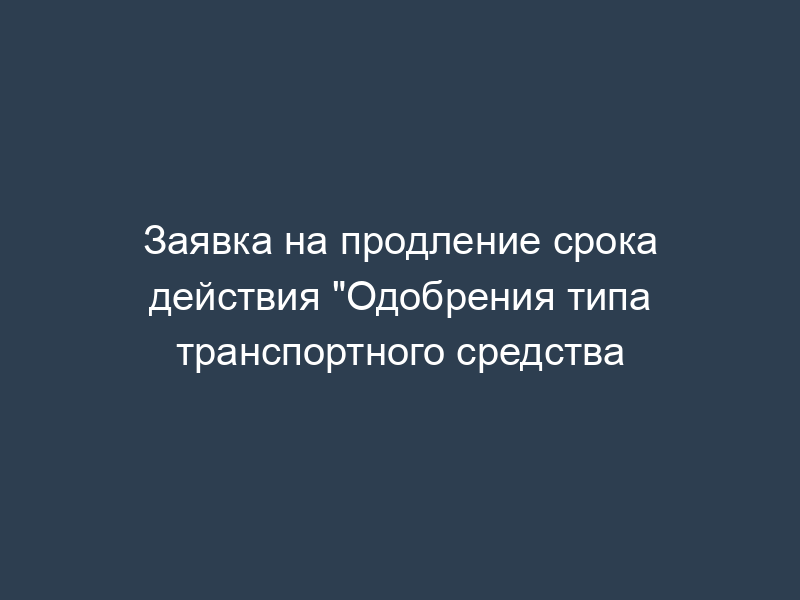Заявка на продление срока действия "Одобрения типа транспортного средства