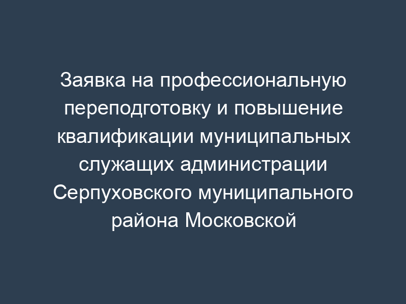 Заявка на профессиональную переподготовку и повышение квалификации муниципальных служащих администрации Серпуховского муниципального района Московской области