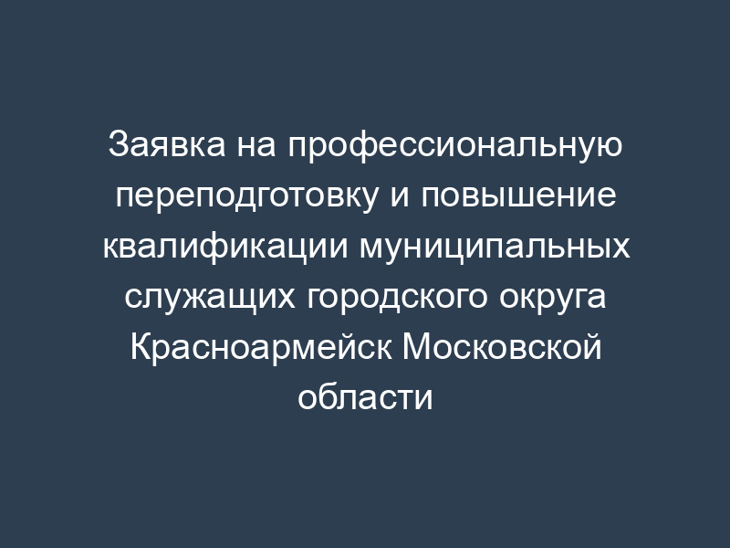 Заявка на профессиональную переподготовку и повышение квалификации муниципальных служащих городского округа Красноармейск Московской области