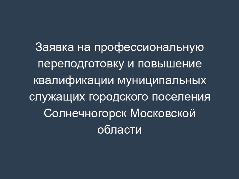 Заявка на профессиональную переподготовку и повышение квалификации муниципальных служащих городского поселения Солнечногорск Московской области