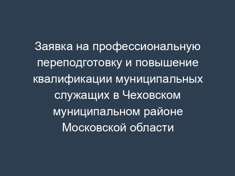 Заявка на профессиональную переподготовку и повышение квалификации муниципальных служащих в Чеховском муниципальном районе Московской области