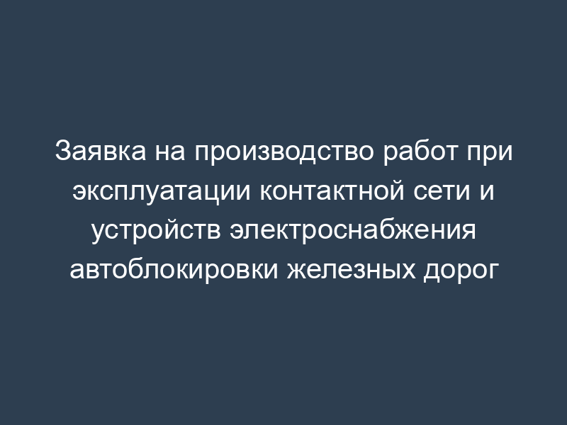 Заявка на производство работ при эксплуатации контактной сети и устройств электроснабжения автоблокировки железных дорог