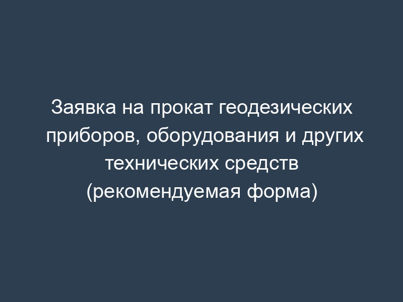 Заявка на прокат геодезических приборов, оборудования и других технических средств (рекомендуемая форма)