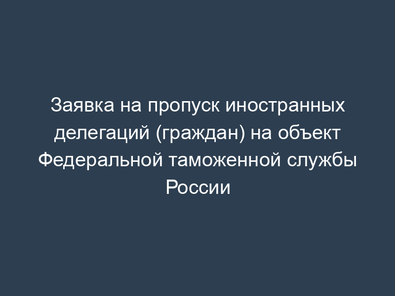 Заявка на пропуск иностранных делегаций (граждан) на объект Федеральной таможенной службы России