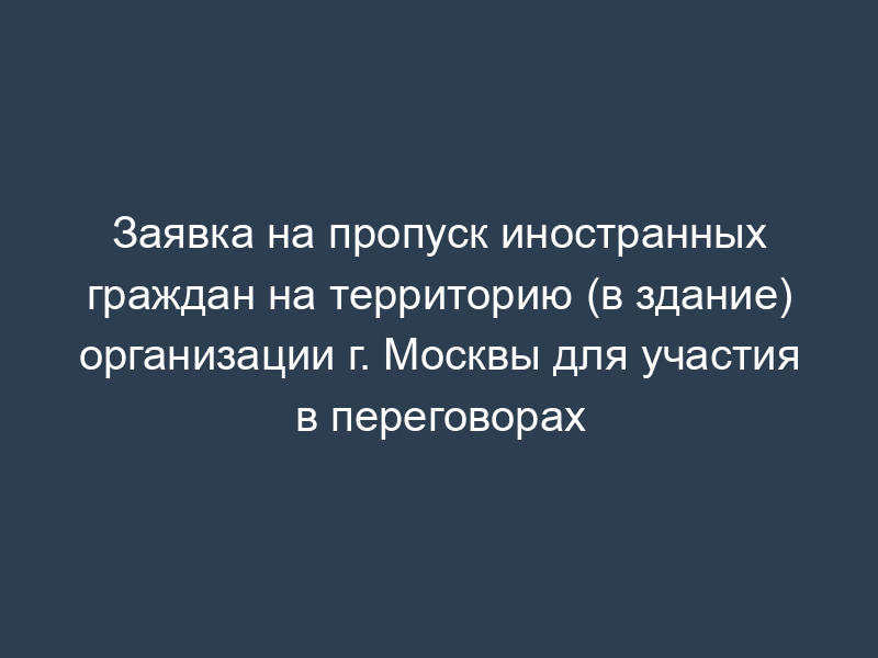 Заявка на пропуск иностранных граждан на территорию (в здание) организации г. Москвы для участия в переговорах