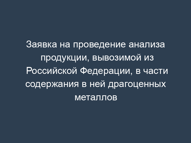 Заявка на проведение анализа продукции, вывозимой из Российской Федерации, в части содержания в ней драгоценных металлов