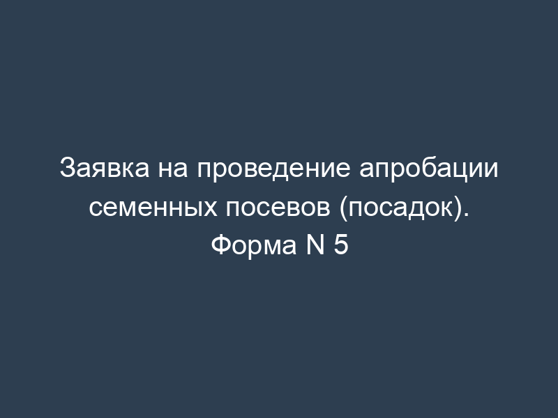 Заявка на проведение апробации семенных посевов (посадок). Форма N 5