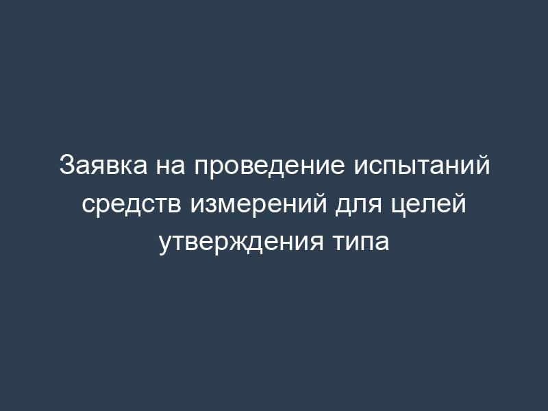 Заявка на проведение испытаний средств измерений для целей утверждения типа