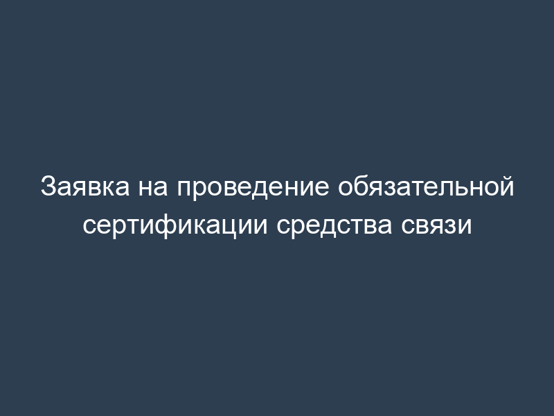 Заявка на проведение обязательной сертификации средства связи