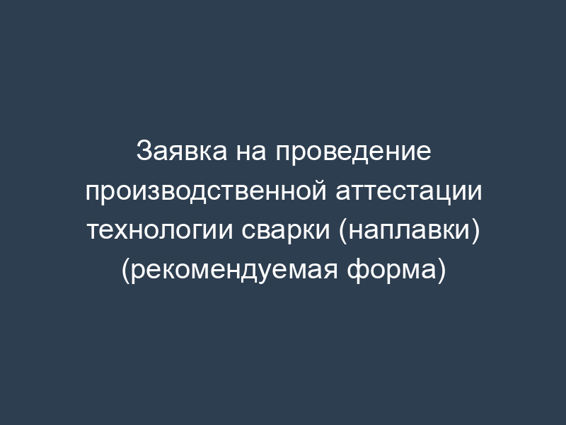 Заявка на проведение производственной аттестации технологии сварки (наплавки) (рекомендуемая форма)