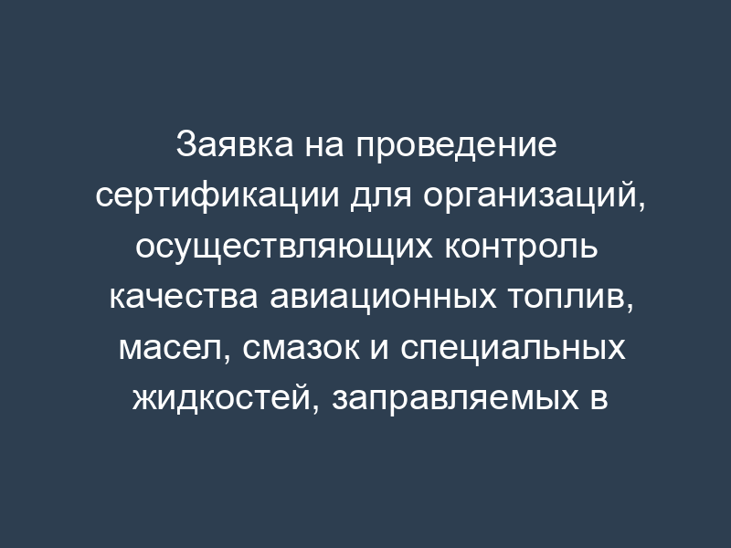 Заявка на проведение сертификации для организаций, осуществляющих контроль качества авиационных топлив, масел, смазок и специальных жидкостей, заправляемых в воздушные суда