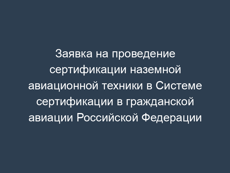 Заявка на проведение сертификации наземной авиационной техники в Системе сертификации в гражданской авиации Российской Федерации