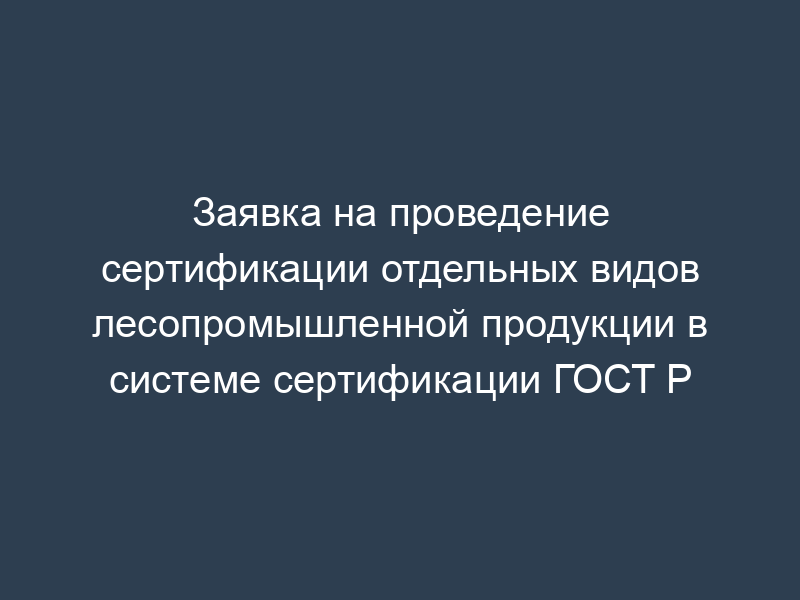 Заявка на проведение сертификации отдельных видов лесопромышленной продукции в системе сертификации ГОСТ Р