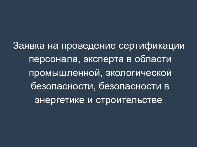 Заявка на проведение сертификации персонала, эксперта в области промышленной, экологической безопасности, безопасности в энергетике и строительстве