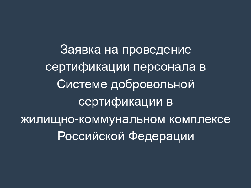 Заявка на проведение сертификации персонала в Системе добровольной сертификации в жилищно-коммунальном комплексе Российской Федерации "Росжилкоммунсертификация