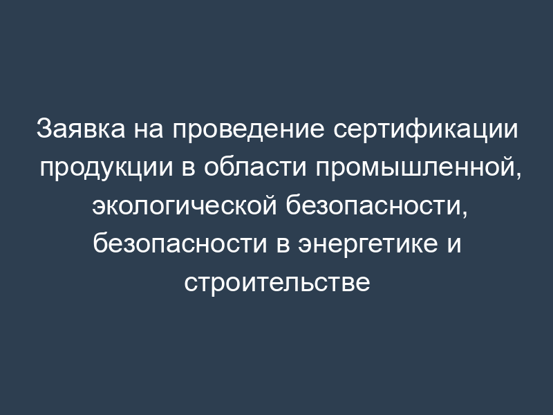 Заявка на проведение сертификации продукции в области промышленной, экологической безопасности, безопасности в энергетике и строительстве