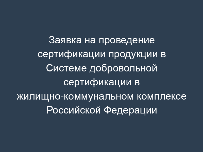 Заявка на проведение сертификации продукции в Системе добровольной сертификации в жилищно-коммунальном комплексе Российской Федерации "Росжилкоммунсертификация