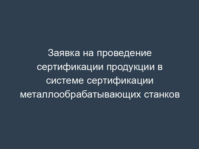 Заявка на проведение сертификации продукции в системе сертификации металлообрабатывающих станков