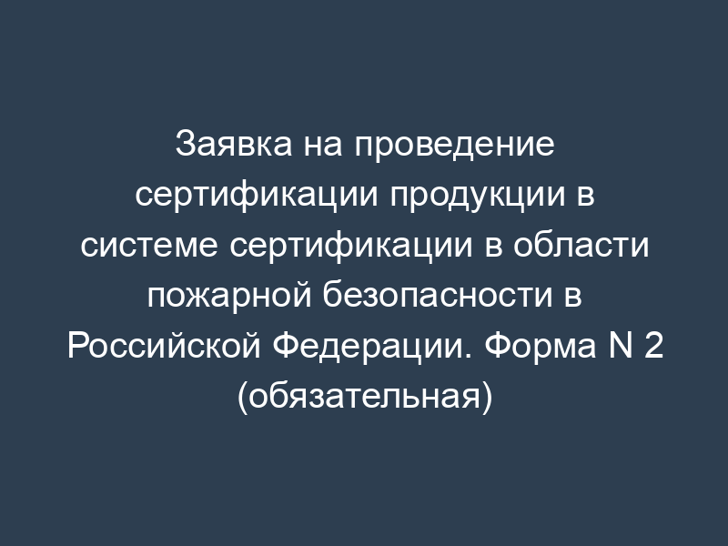 Заявка на проведение сертификации продукции в системе сертификации в области пожарной безопасности в Российской Федерации. Форма N 2 (обязательная)