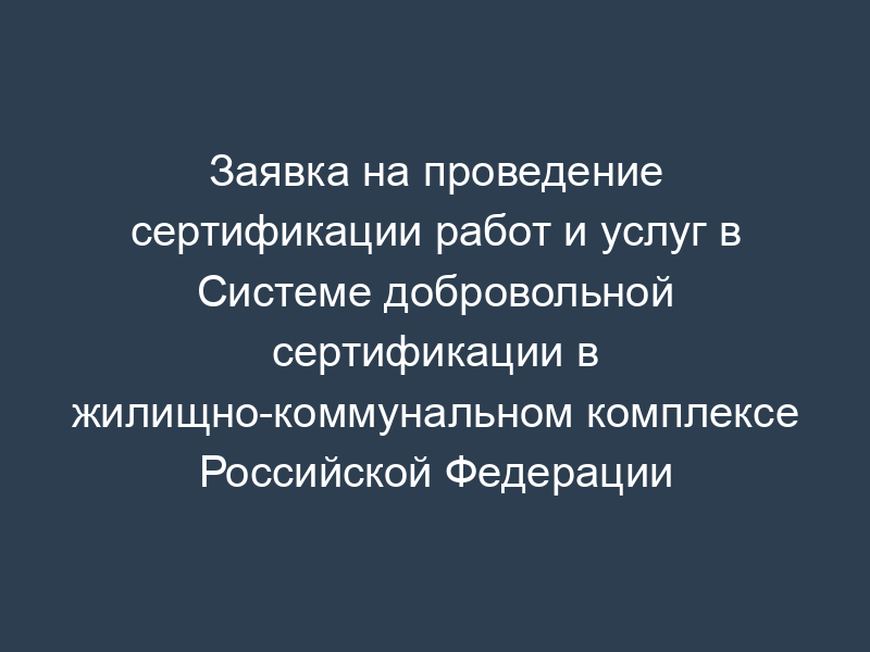 Заявка на проведение сертификации работ и услуг в Системе добровольной сертификации в жилищно-коммунальном комплексе Российской Федерации "Росжилкоммунсертификация