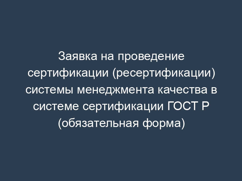 Заявка на проведение сертификации (ресертификации) системы менеджмента качества в системе сертификации ГОСТ Р (обязательная форма)