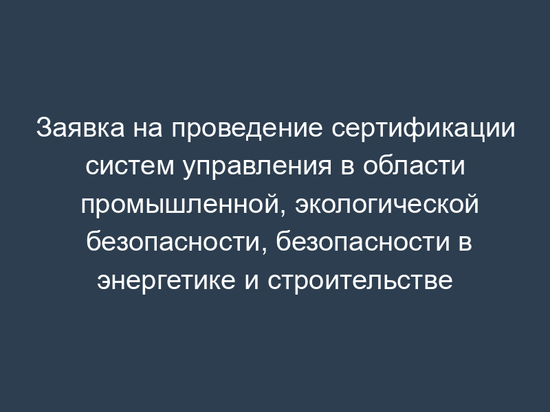 Заявка на проведение сертификации систем управления в области промышленной, экологической безопасности, безопасности в энергетике и строительстве