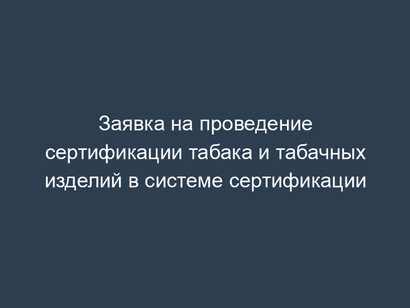 Заявка на проведение сертификации табака и табачных изделий в системе сертификации