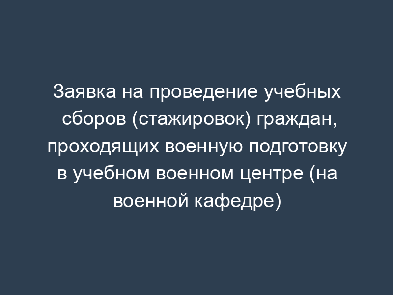 Заявка на проведение учебных сборов (стажировок) граждан, проходящих военную подготовку в учебном военном центре (на военной кафедре)
