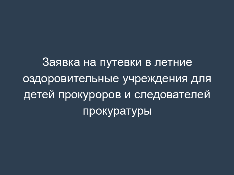 Заявка на путевки в летние оздоровительные учреждения для детей прокуроров и следователей прокуратуры