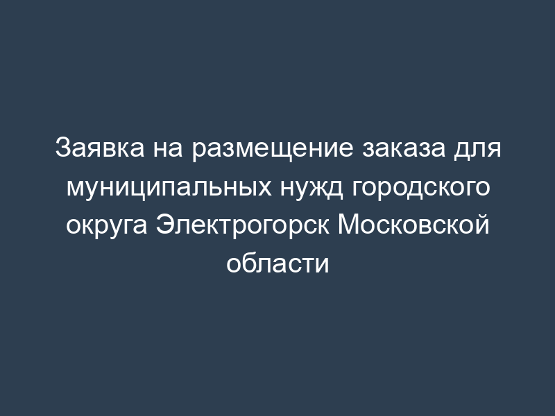 Заявка на размещение заказа для муниципальных нужд городского округа Электрогорск Московской области