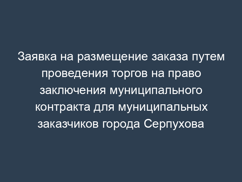 Заявка на размещение заказа путем проведения торгов на право заключения муниципального контракта для муниципальных заказчиков города Серпухова