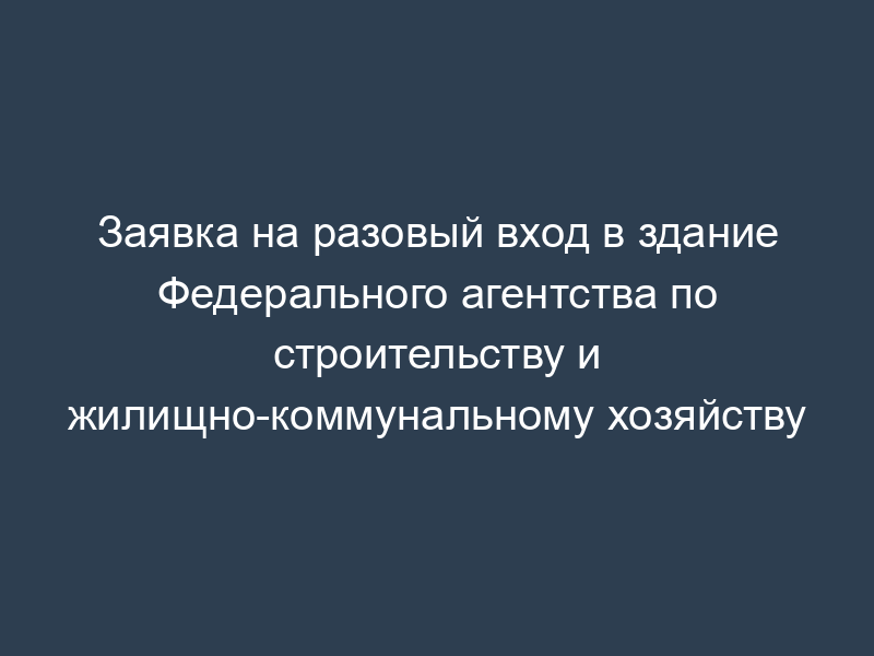 Заявка на разовый вход в здание Федерального агентства по строительству и жилищно-коммунальному хозяйству