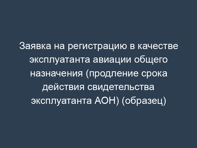 Заявка на регистрацию в качестве эксплуатанта авиации общего назначения (продление срока действия свидетельства эксплуатанта АОН) (образец)