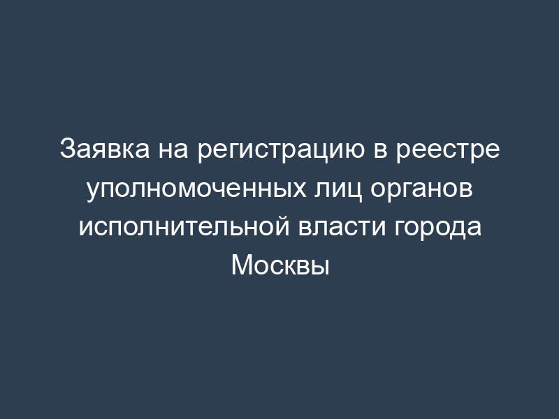 Заявка на регистрацию в реестре уполномоченных лиц органов исполнительной власти города Москвы