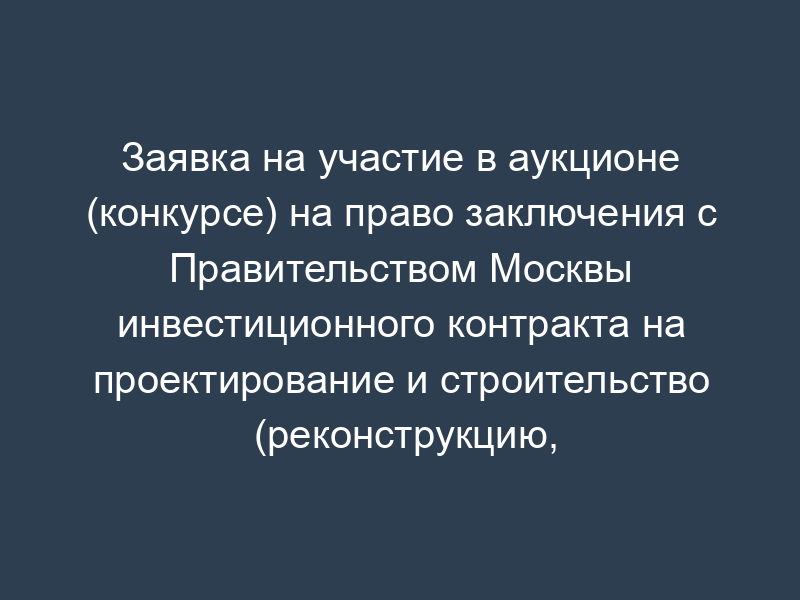 Заявка на участие в аукционе (конкурсе) на право заключения с Правительством Москвы инвестиционного контракта на проектирование и строительство (реконструкцию, реновацию и т.п.) объекта (образец) (приложение к лотовой (конкурсной) документации по объектам, выставляемым на инвестиционные аукционы и конкурсы)
