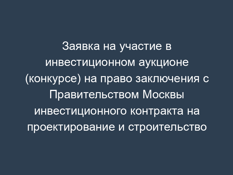 Заявка на участие в инвестиционном аукционе (конкурсе) на право заключения с Правительством Москвы инвестиционного контракта на проектирование и строительство