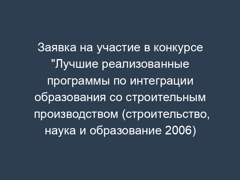 Заявка на участие в конкурсе "Лучшие реализованные программы по интеграции образования со строительным производством (строительство, наука и образование 2006)