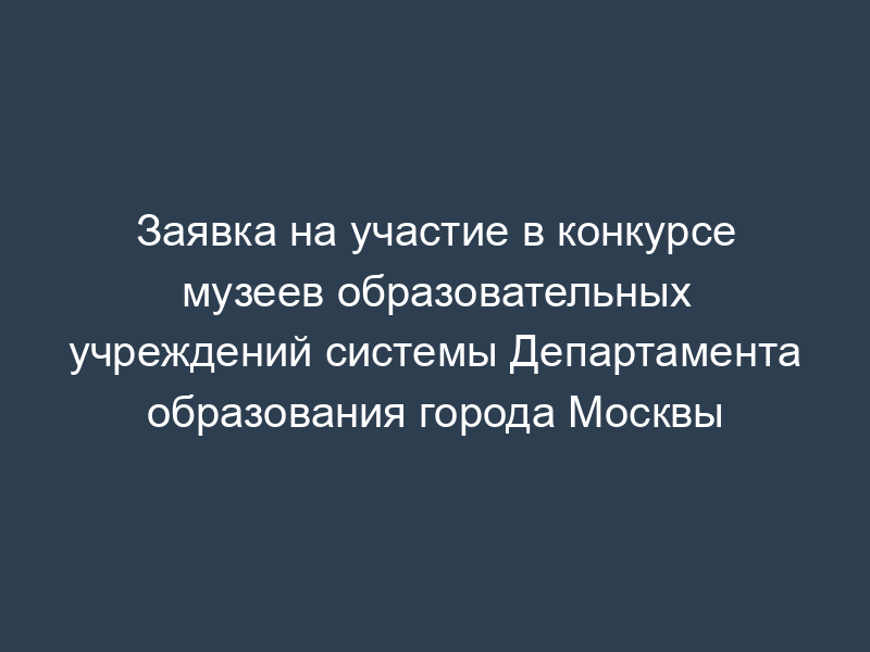 Заявка на участие в конкурсе музеев образовательных учреждений системы Департамента образования города Москвы