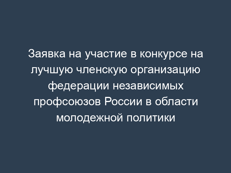 Заявка на участие в конкурсе на лучшую членскую организацию федерации независимых профсоюзов России в области молодежной политики