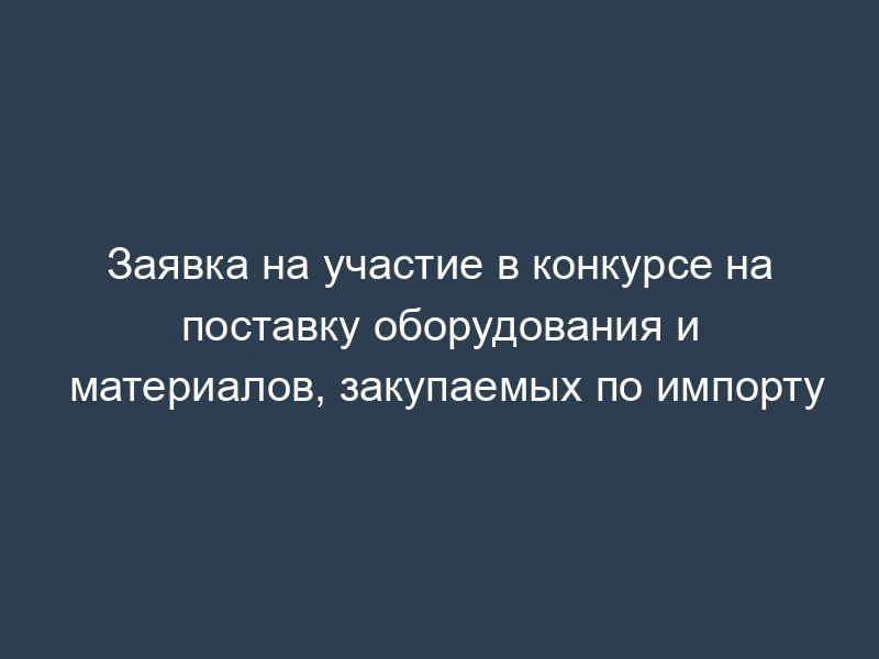 Заявка на участие в конкурсе на поставку оборудования и материалов, закупаемых по импорту