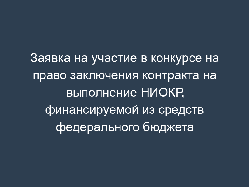 Заявка на участие в конкурсе на право заключения контракта на выполнение НИОКР, финансируемой из средств федерального бюджета