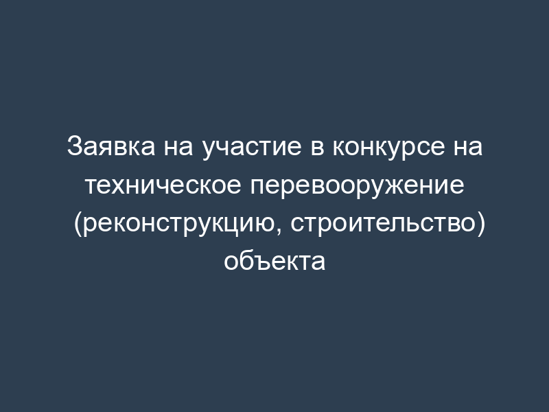 Заявка на участие в конкурсе на техническое перевооружение (реконструкцию, строительство) объекта