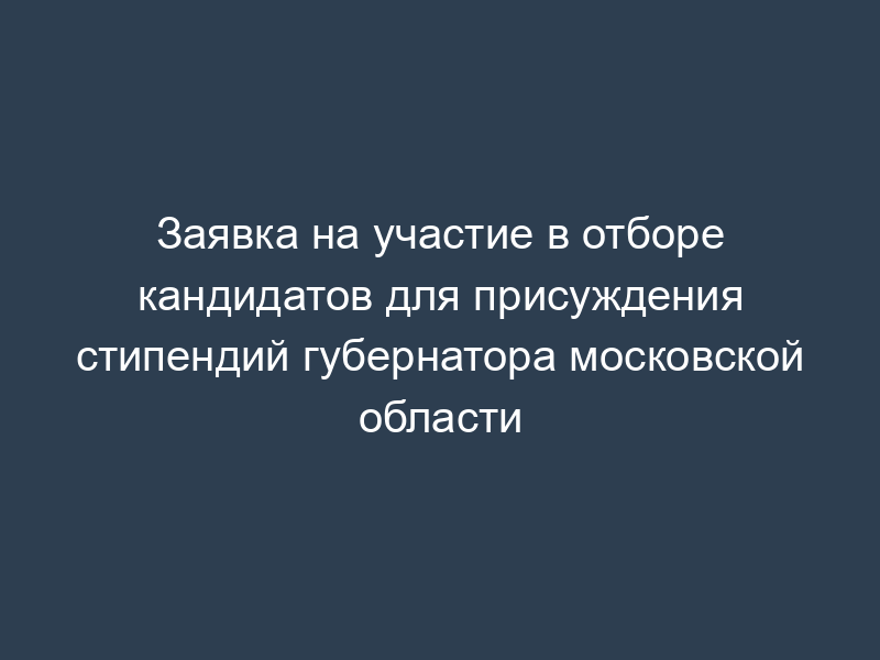 Заявка на участие в отборе кандидатов для присуждения стипендий губернатора московской области