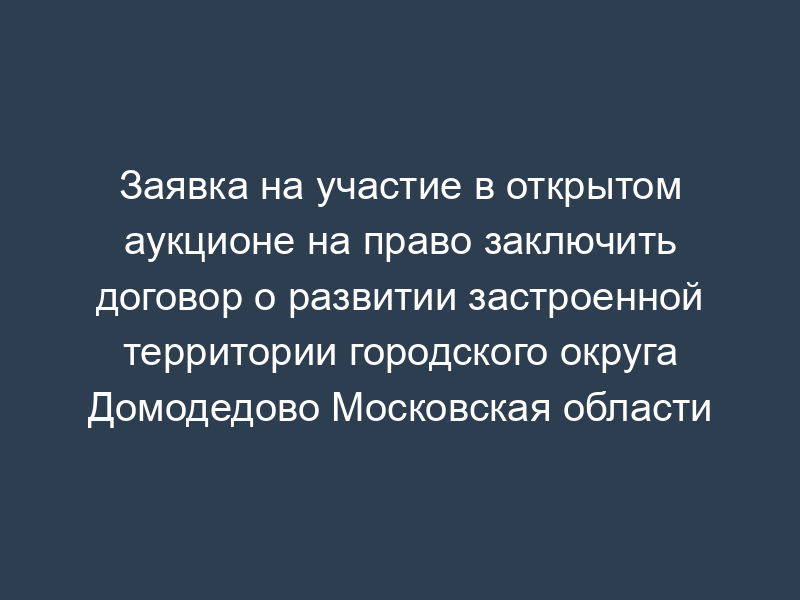 Заявка на участие в открытом аукционе на право заключить договор о развитии застроенной территории городского округа Домодедово Московская области